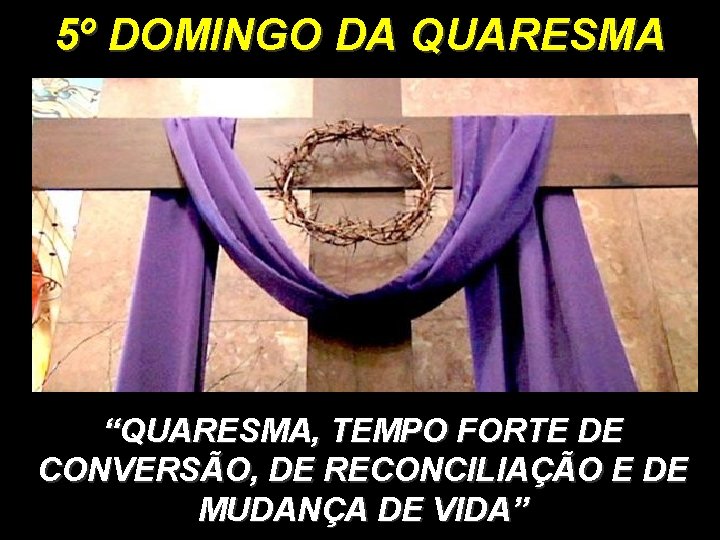 5º DOMINGO DA QUARESMA “QUARESMA, TEMPO FORTE DE CONVERSÃO, DE RECONCILIAÇÃO E DE MUDANÇA