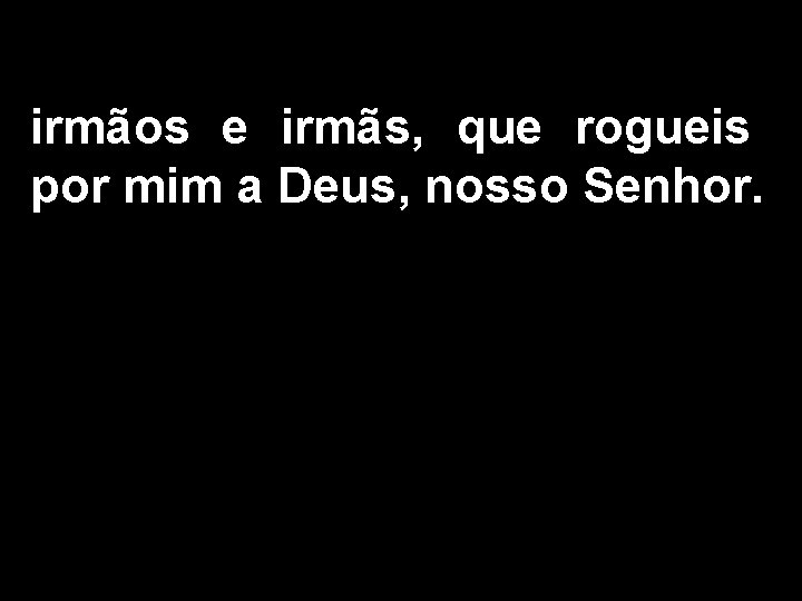 irmãos e irmãs, que rogueis por mim a Deus, nosso Senhor. 