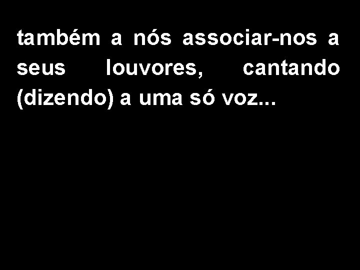 também a nós associar-nos a seus louvores, cantando (dizendo) a uma só voz. .