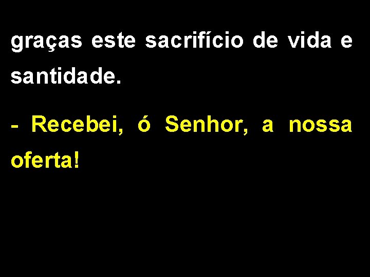 graças este sacrifício de vida e santidade. - Recebei, ó Senhor, a nossa oferta!