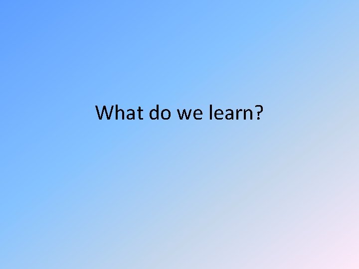 What do we learn? What do we learn?