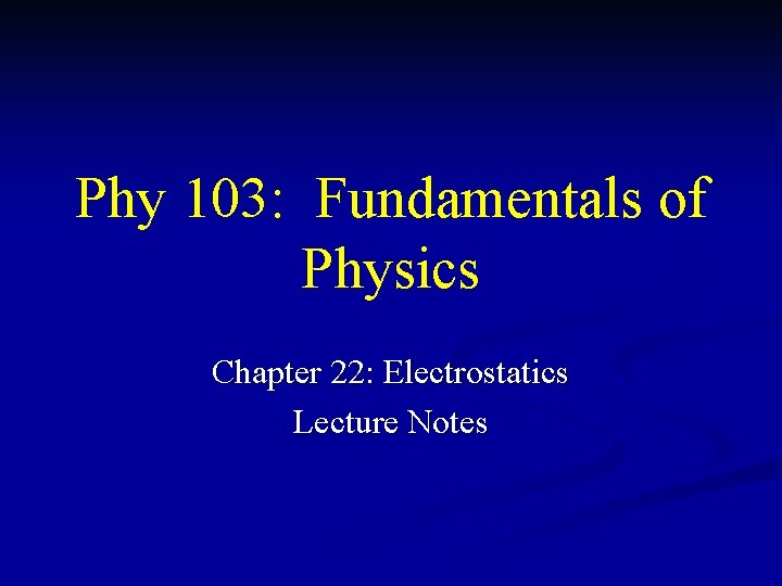 Phy 103: Fundamentals of Physics Chapter 22: Electrostatics Lecture Notes 