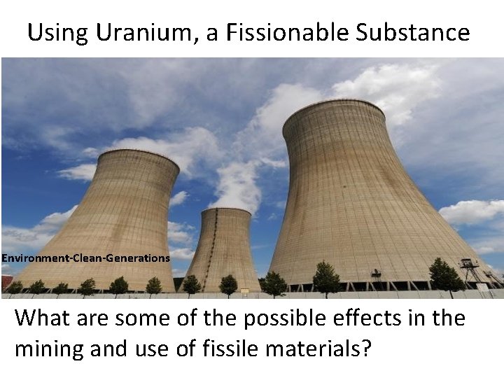 Using Uranium, a Fissionable Substance Environment-Clean-Generations What are some of the possible effects in