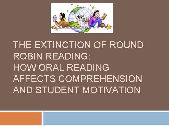 THE EXTINCTION OF ROUND ROBIN READING: HOW ORAL READING AFFECTS COMPREHENSION AND STUDENT MOTIVATION