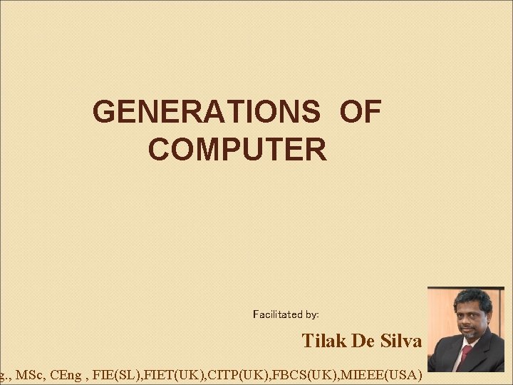 GENERATIONS OF COMPUTER Facilitated by: Tilak De Silva g. , MSc, CEng , FIE(SL),