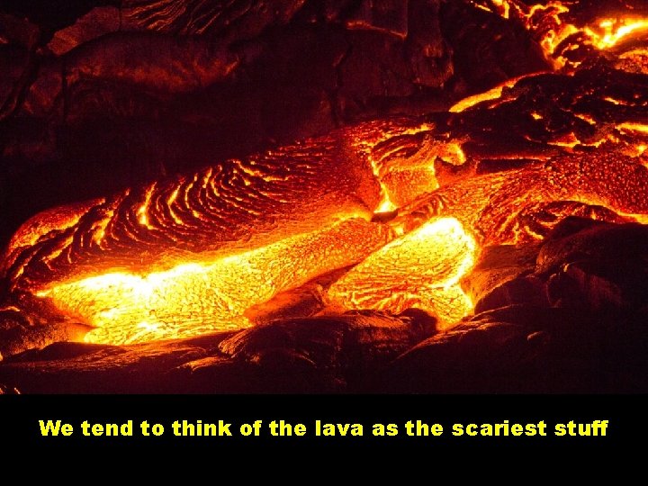 We tend to think of the lava as the scariest stuff 