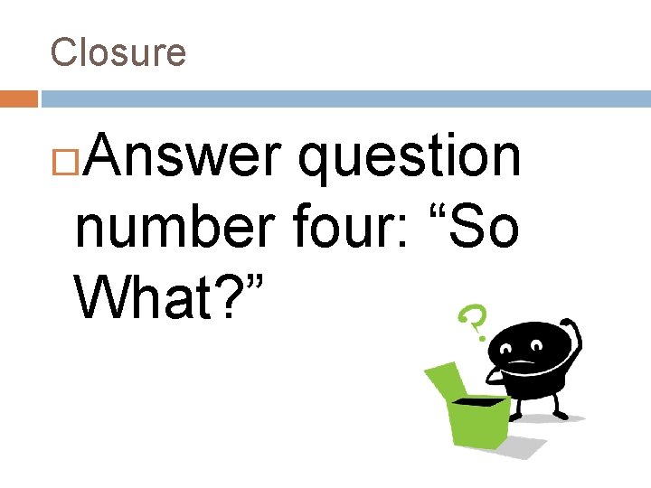 Closure Answer question number four: “So What? ” 