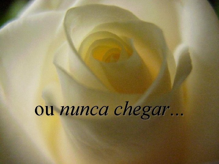 ou nunca chegar. . . 