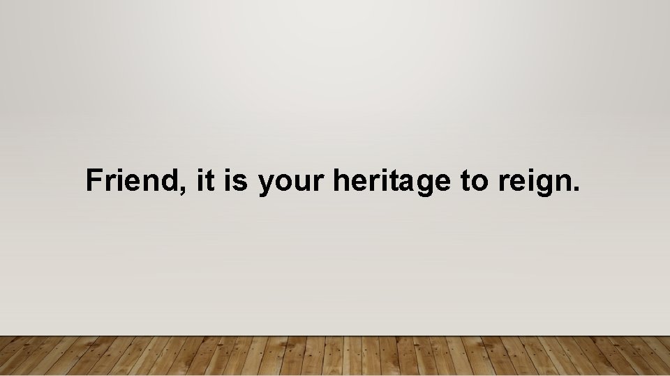 Friend, it is your heritage to reign. 