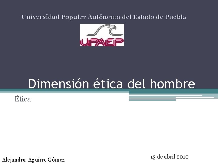 Universidad Popular Autónoma del Estado de Puebla Dimensión ética del hombre Ética Alejandra Aguirre