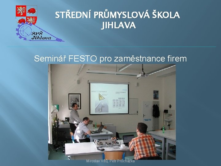 STŘEDNÍ PRŮMYSLOVÁ ŠKOLA JIHLAVA Seminář FESTO pro zaměstnance firem Miroslav Vítů, Petr Procházka 