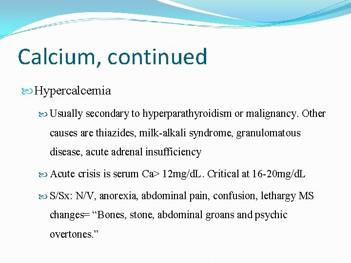 Calcium, continued Hypercalcemia Usually secondary to hyperparathyroidism or malignancy. Other causes are thiazides, milk-alkali