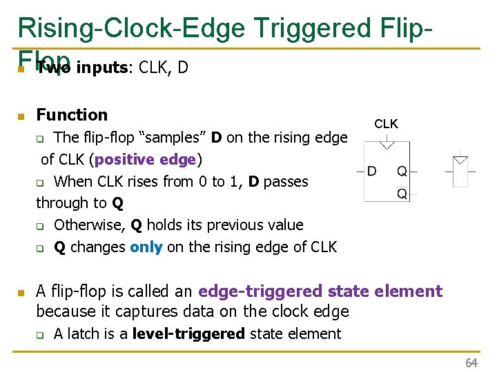 Rising-Clock-Edge Triggered Flip. Flop n Two inputs: CLK, D n Function The flip-flop “samples” Rising-Clock-Edge Triggered Flip. Flop n Two inputs: CLK, D n Function The flip-flop “samples”