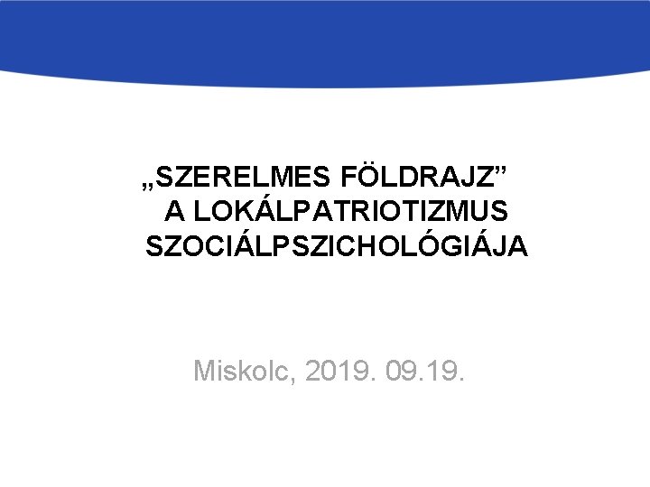 „SZERELMES FÖLDRAJZ” A LOKÁLPATRIOTIZMUS SZOCIÁLPSZICHOLÓGIÁJA Miskolc, 2019. 09. 19. 