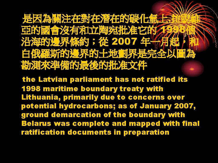 是因為關注在對在潛在的碳化氫上, 拉脫維 亞的國會沒有和立陶宛批准它的 1998個 沿海的邊界條約；從 2007 年一月起，和 白俄羅斯的邊界的土地劃界是完全以圖為 勘測來準備的最後的批准文件 the Latvian parliament has not