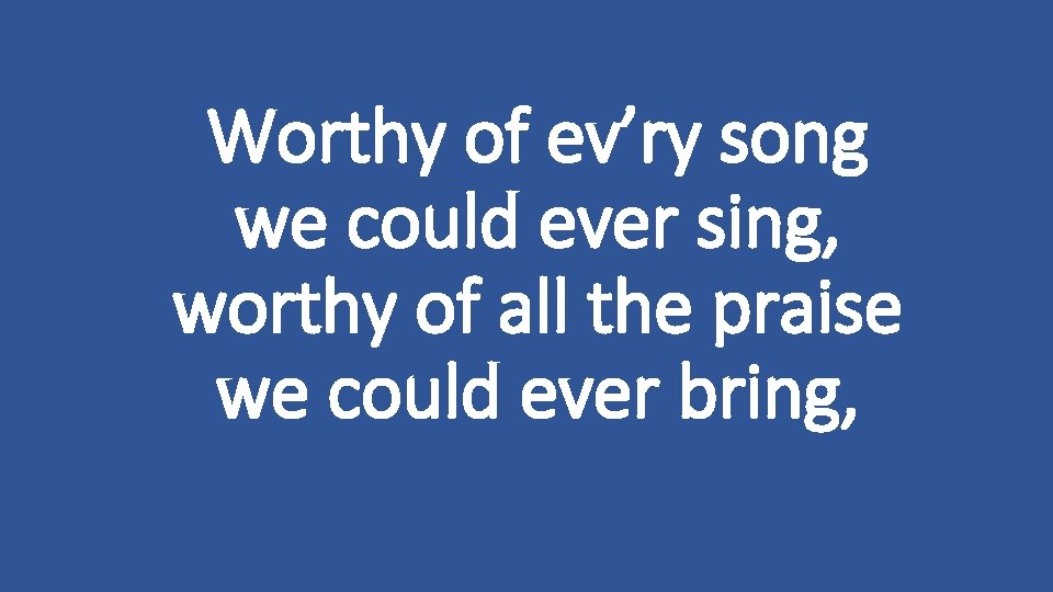 Worthy of ev’ry song we could ever sing, worthy of all the praise we