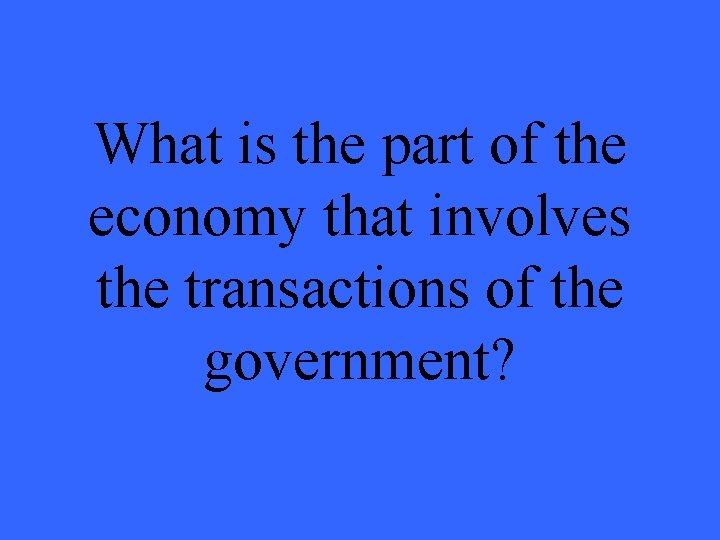What is the part of the economy that involves the transactions of the government? What is the part of the economy that involves the transactions of the government?