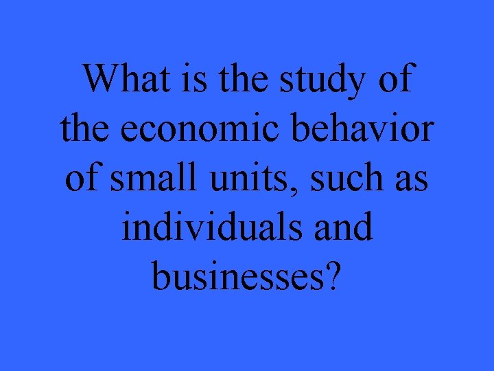 What is the study of the economic behavior of small units, such as individuals