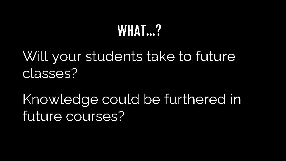 WHAT…? Will your students take to future classes? Knowledge could be furthered in future WHAT…? Will your students take to future classes? Knowledge could be furthered in future