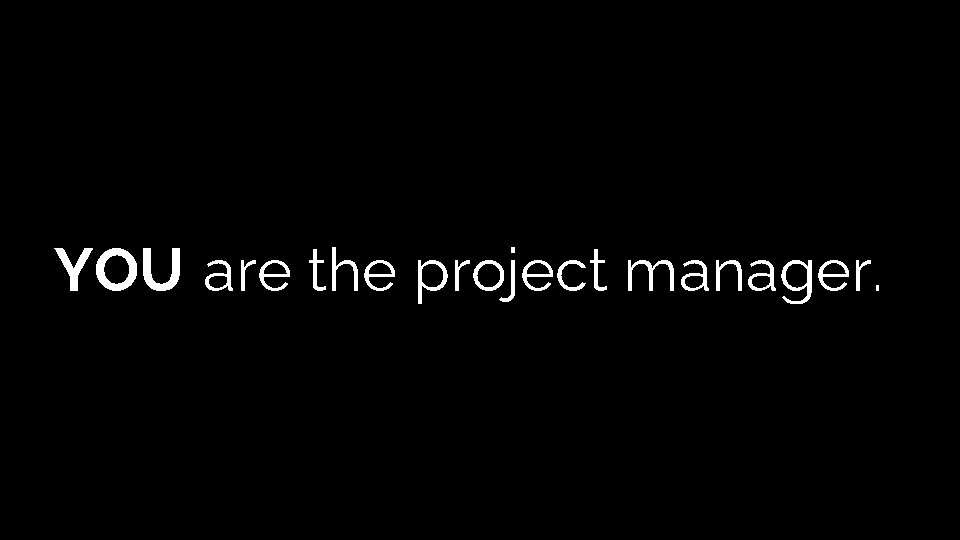 YOU are the project manager. YOU are the project manager.