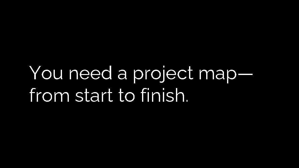 You need a project map— from start to finish. You need a project map— from start to finish.