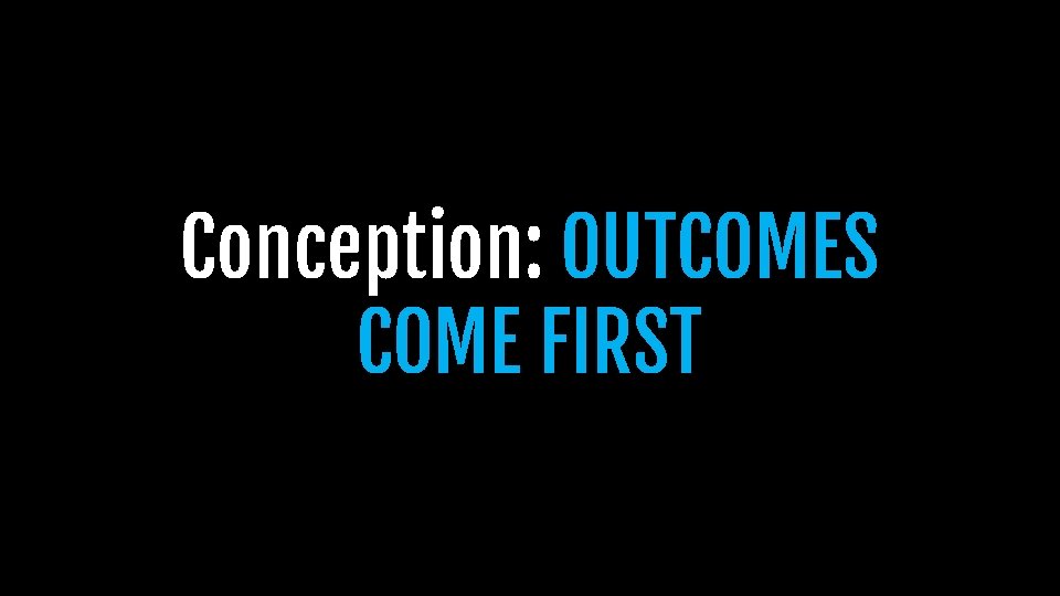 Conception: OUTCOMES COME FIRST Conception: OUTCOMES COME FIRST