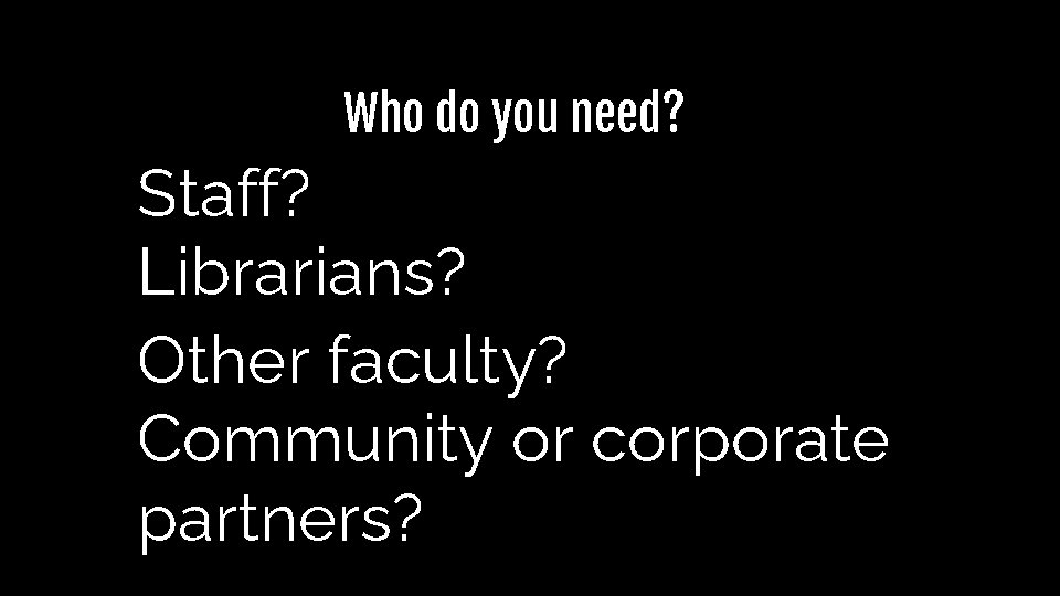 Who do you need? Staff? Librarians? Other faculty? Community or corporate partners? Who do you need? Staff? Librarians? Other faculty? Community or corporate partners?