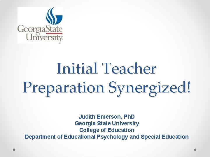 Initial Teacher Preparation Synergized! Judith Emerson, Ph. D Georgia State University College of Education