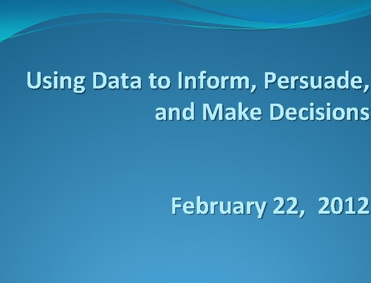 Using Data to Inform, Persuade, and Make Decisions February 22, 2012 