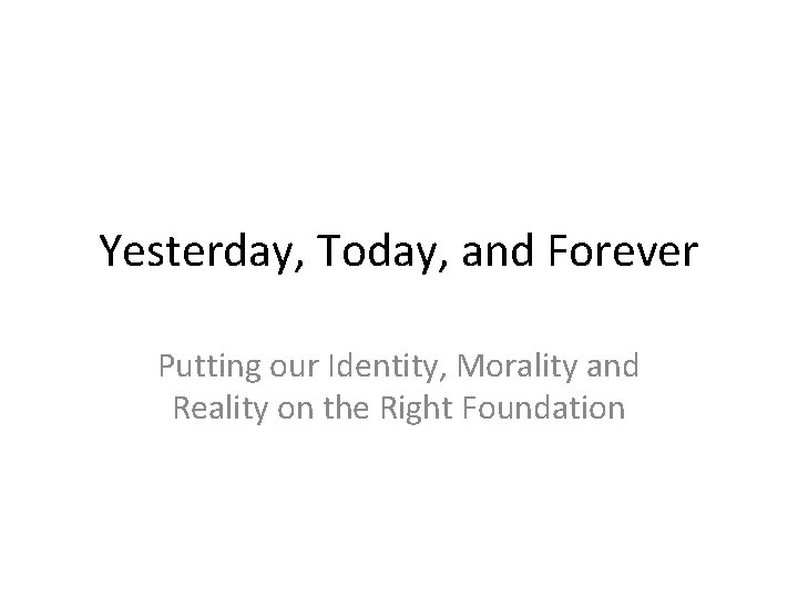 Yesterday, Today, and Forever Putting our Identity, Morality and Reality on the Right Foundation
