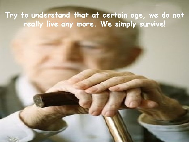Try to understand that at certain age, we do not really live any more.