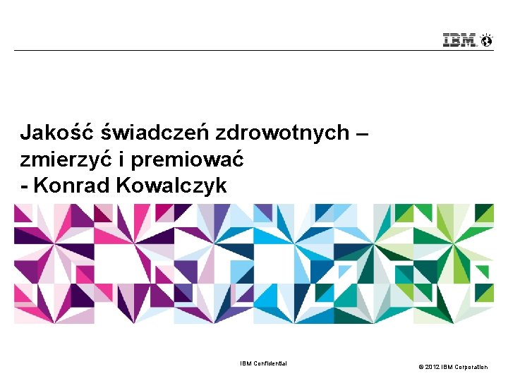 Jakość świadczeń zdrowotnych – zmierzyć i premiować - Konrad Kowalczyk IBM Confidential © 2012