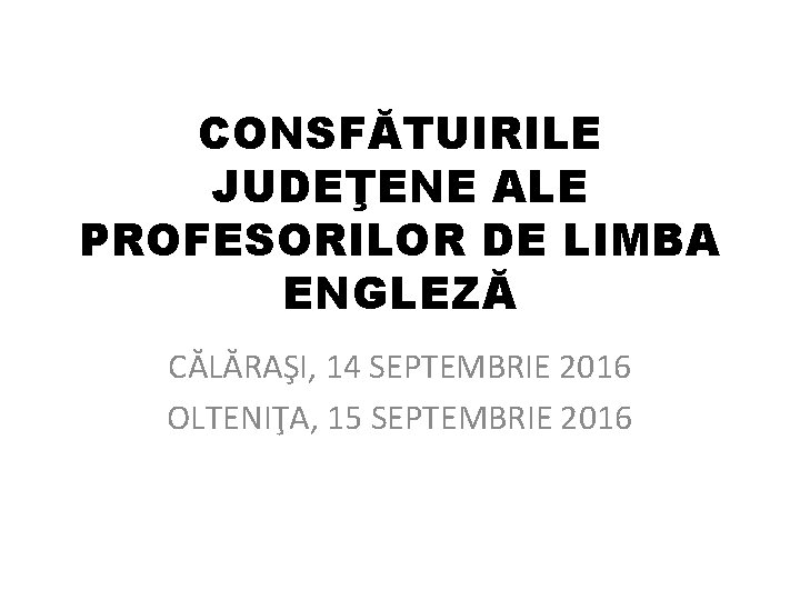 CONSFĂTUIRILE JUDEŢENE ALE PROFESORILOR DE LIMBA ENGLEZĂ CĂLĂRAŞI, 14 SEPTEMBRIE 2016 OLTENIŢA, 15 SEPTEMBRIE