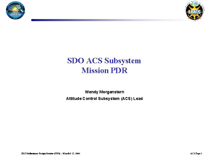 SDO ACS Subsystem Mission PDR Wendy Morgenstern Attitude Control Subsystem (ACS) Lead SDO Preliminary