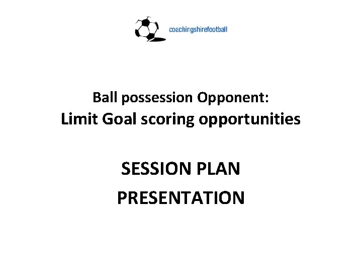 Ball possession Opponent: Limit Goal scoring opportunities SESSION PLAN PRESENTATION 