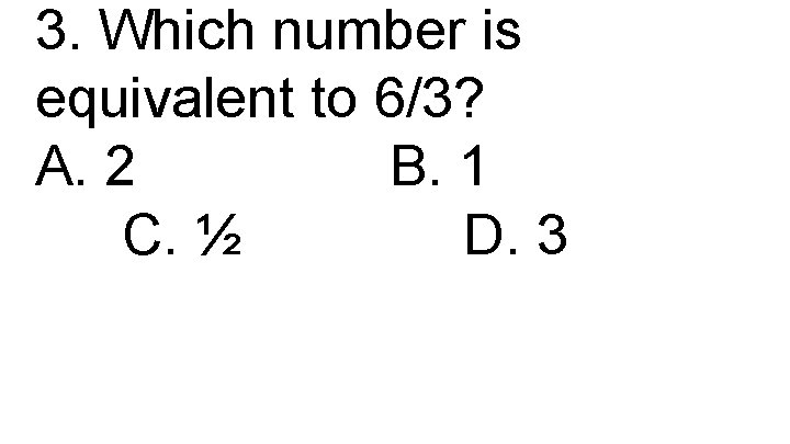 3. Which number is equivalent to 6/3? A. 2 B. 1 C. ½ D.