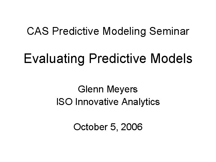 CAS Predictive Modeling Seminar Evaluating Predictive Models Glenn Meyers ISO Innovative Analytics October 5,