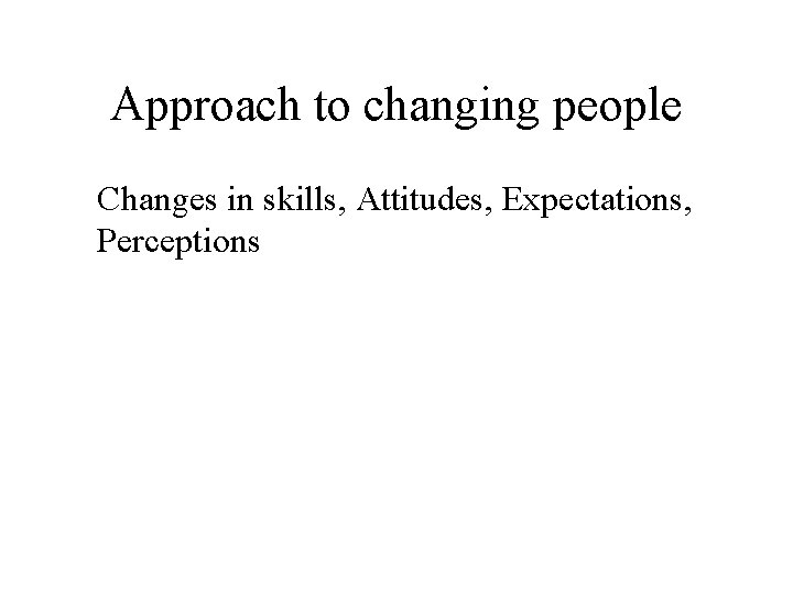 Approach to changing people Changes in skills, Attitudes, Expectations, Perceptions 
