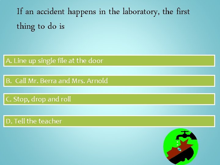 If an accident happens in the laboratory, the first thing to do is A.