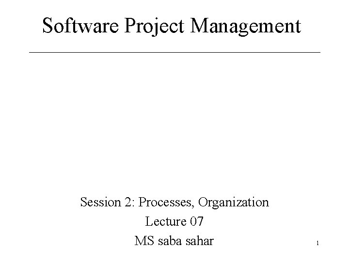 Software Project Management Session 2: Processes, Organization Lecture 07 MS saba sahar 1 