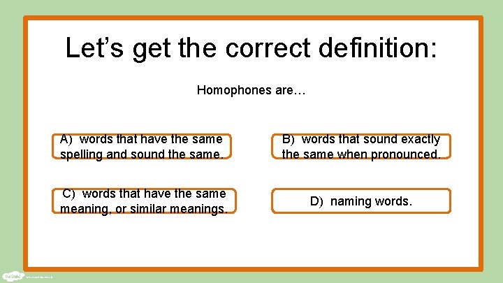 Let’s get the correct definition: Homophones are… A) words that have the same spelling