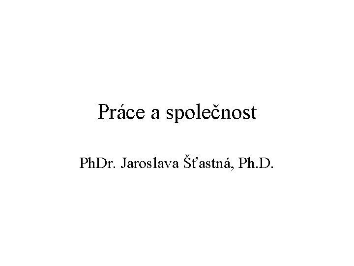 Práce a společnost Ph. Dr. Jaroslava Šťastná, Ph. D. 