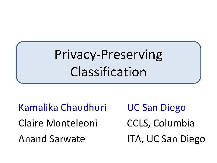 Privacy-Preserving Classification Kamalika Chaudhuri Claire Monteleoni Anand Sarwate UC San Diego CCLS, Columbia ITA,