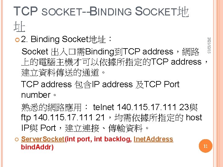 TCP SOCKET--BINDING SOCKET地 址 Binding Socket地址： Socket 出入口需Binding到TCP address，網路 上的電腦主機才可以依據所指定的TCP address， 建立資料傳送的通道。 TCP address