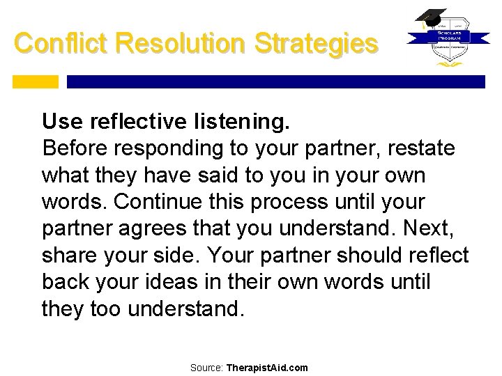 Conflict Resolution Strategies Use reflective listening. Before responding to your partner, restate what they