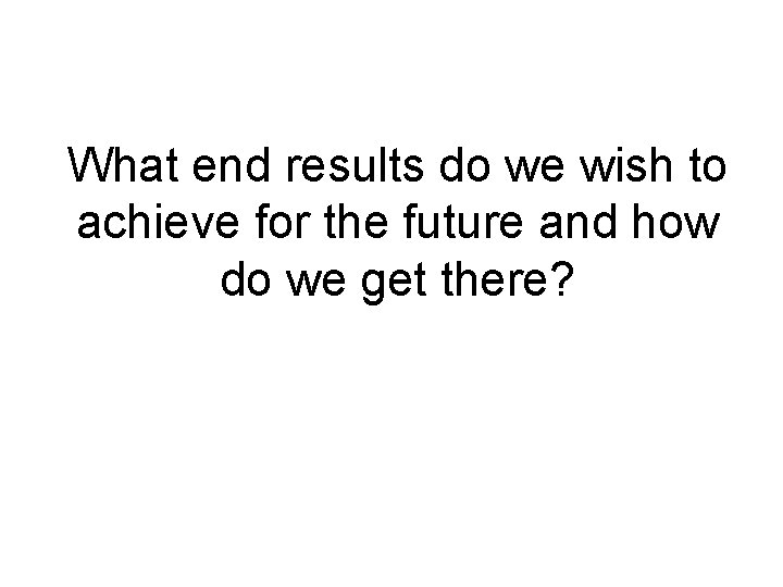 What end results do we wish to achieve for the future and how do