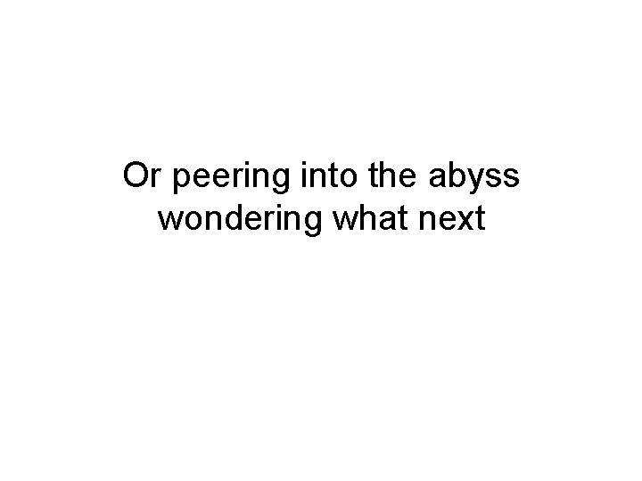 Or peering into the abyss wondering what next 