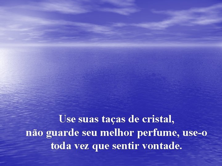 Use suas taças de cristal, não guarde seu melhor perfume, use-o toda vez que