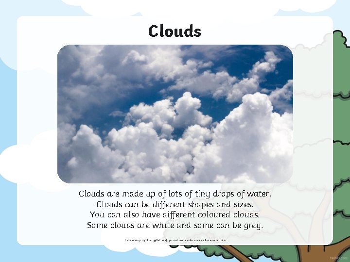Clouds are made up of lots of tiny drops of water. Clouds can be