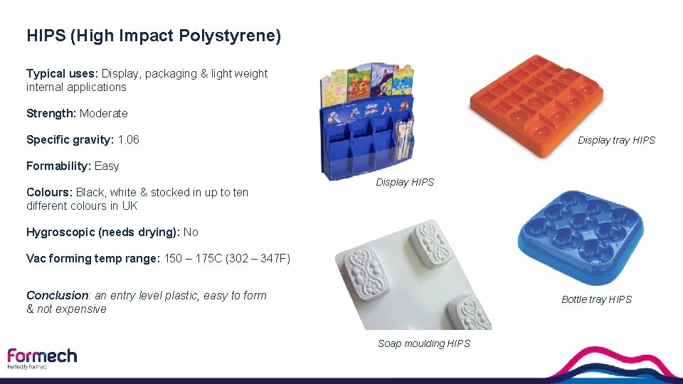 HIPS (High Impact Polystyrene) Typical uses: Display, packaging & light weight internal applications Strength: